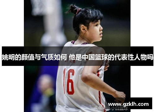 姚明的颜值与气质如何 他是中国篮球的代表性人物吗