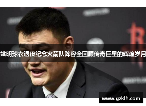 姚明球衣退役纪念火箭队阵容全回顾传奇巨星的辉煌岁月