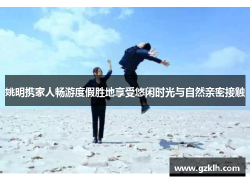 姚明携家人畅游度假胜地享受悠闲时光与自然亲密接触