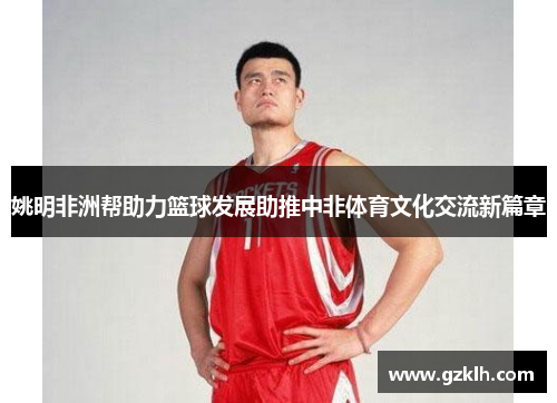 姚明非洲帮助力篮球发展助推中非体育文化交流新篇章
