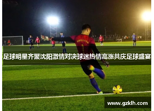 足球明星齐聚沈阳激情对决球迷热情高涨共庆足球盛宴